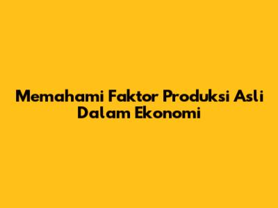 Memahami Faktor Produksi Asli Dalam Ekonomi