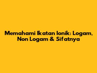Memahami Ikatan Ionik: Logam, Non Logam & Sifatnya