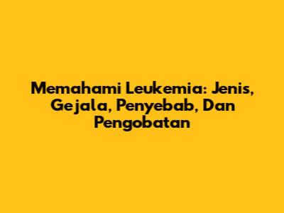 Memahami Leukemia: Jenis, Gejala, Penyebab, Dan Pengobatan