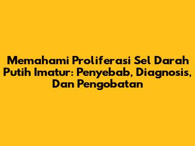 Memahami Proliferasi Sel Darah Putih Imatur: Penyebab, Diagnosis, Dan Pengobatan