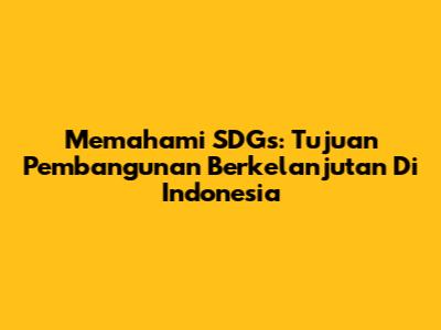 Memahami SDGs: Tujuan Pembangunan Berkelanjutan Di Indonesia