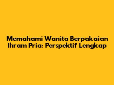 Memahami Wanita Berpakaian Ihram Pria: Perspektif Lengkap