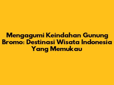 Mengagumi Keindahan Gunung Bromo: Destinasi Wisata Indonesia Yang Memukau