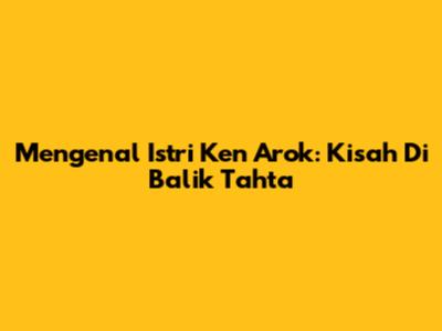 Mengenal Istri Ken Arok: Kisah Di Balik Tahta
