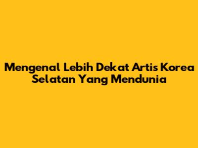 Mengenal Lebih Dekat Artis Korea Selatan Yang Mendunia