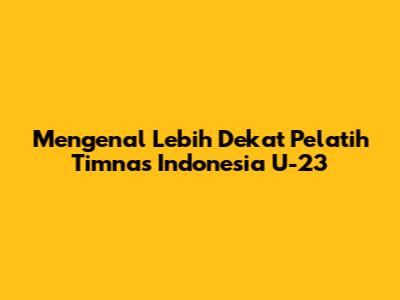 Mengenal Lebih Dekat Pelatih Timnas Indonesia U-23