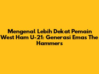 Mengenal Lebih Dekat Pemain West Ham U-21: Generasi Emas The Hammers