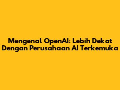 Mengenal OpenAI: Lebih Dekat Dengan Perusahaan AI Terkemuka