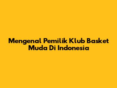 Mengenal Pemilik Klub Basket Muda Di Indonesia