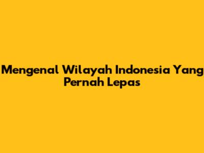 Mengenal Wilayah Indonesia Yang Pernah Lepas