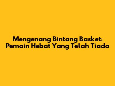 Mengenang Bintang Basket: Pemain Hebat Yang Telah Tiada