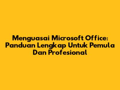 Menguasai Microsoft Office: Panduan Lengkap Untuk Pemula Dan Profesional