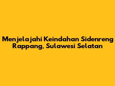 Menjelajahi Keindahan Sidenreng Rappang, Sulawesi Selatan