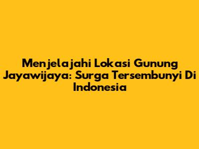 Menjelajahi Lokasi Gunung Jayawijaya: Surga Tersembunyi Di Indonesia