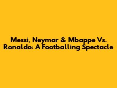 Messi, Neymar & Mbappe Vs. Ronaldo: A Footballing Spectacle