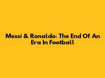 Messi & Ronaldo: The End Of An Era In Football