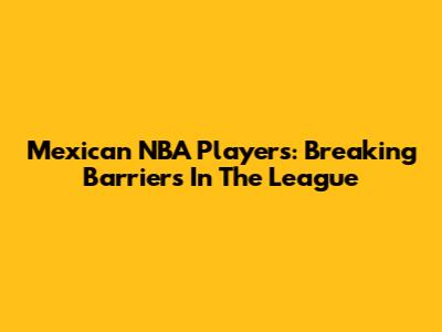 Mexican NBA Players: Breaking Barriers In The League