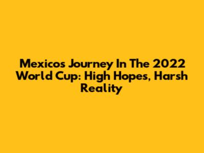 Mexico's Journey In The 2022 World Cup: High Hopes, Harsh Reality