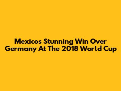 Mexico's Stunning Win Over Germany At The 2018 World Cup