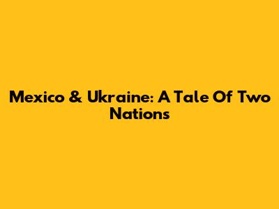Mexico & Ukraine: A Tale Of Two Nations