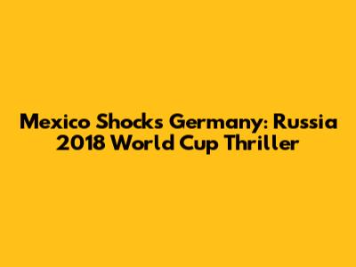 Mexico Shocks Germany: Russia 2018 World Cup Thriller