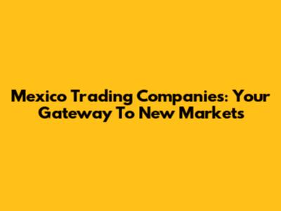 Mexico Trading Companies: Your Gateway To New Markets