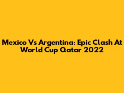 Mexico Vs Argentina: Epic Clash At World Cup Qatar 2022