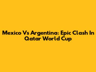 Mexico Vs Argentina: Epic Clash In Qatar World Cup
