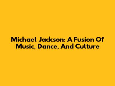 Michael Jackson: A Fusion Of Music, Dance, And Culture