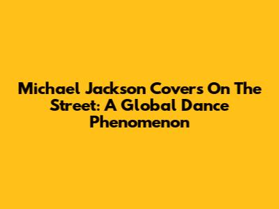 Michael Jackson Covers On The Street: A Global Dance Phenomenon