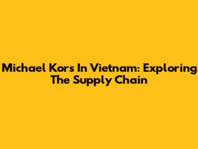Michael Kors In Vietnam: Exploring The Supply Chain