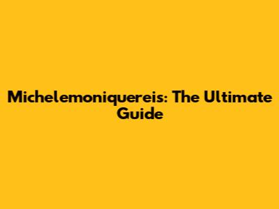 Michelemoniquereis: The Ultimate Guide