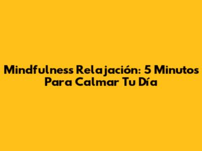 Mindfulness Relajación: 5 Minutos Para Calmar Tu Día