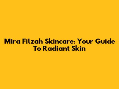 Mira Filzah Skincare: Your Guide To Radiant Skin