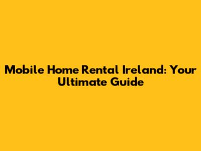 Mobile Home Rental Ireland: Your Ultimate Guide
