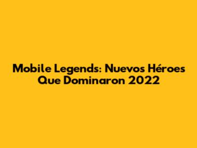 Mobile Legends: Nuevos Héroes Que Dominaron 2022