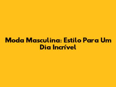 Moda Masculina: Estilo Para Um Dia Incrível