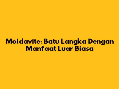 Moldavite: Batu Langka Dengan Manfaat Luar Biasa