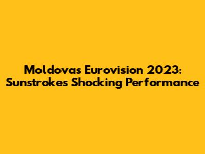 Moldova's Eurovision 2023: Sunstroke's Shocking Performance