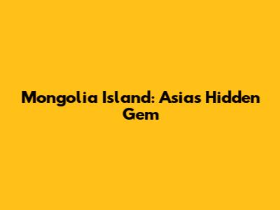 Mongolia Island: Asia's Hidden Gem