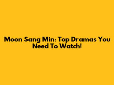 Moon Sang Min: Top Dramas You Need To Watch!