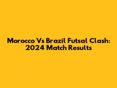 Morocco Vs Brazil Futsal Clash: 2024 Match Results