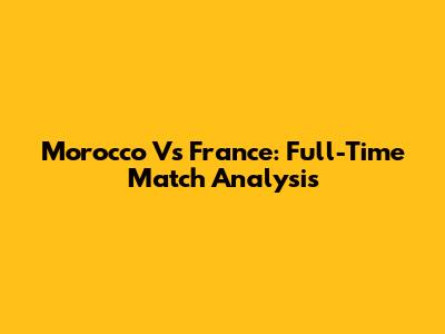Morocco Vs France: Full-Time Match Analysis