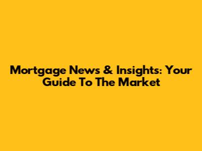 Mortgage News & Insights: Your Guide To The Market
