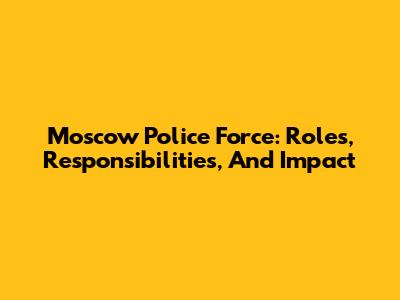 Moscow Police Force: Roles, Responsibilities, And Impact