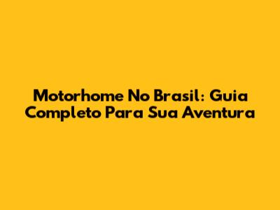 Motorhome No Brasil: Guia Completo Para Sua Aventura