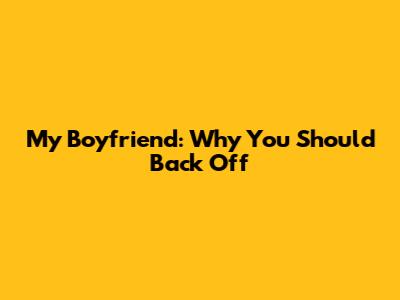 My Boyfriend: Why You Should Back Off