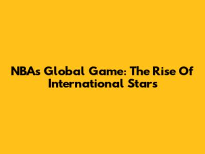 NBA's Global Game: The Rise Of International Stars