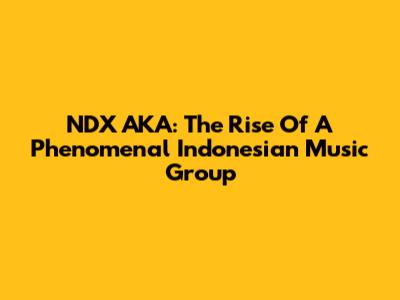 NDX AKA: The Rise Of A Phenomenal Indonesian Music Group