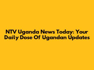 NTV Uganda News Today: Your Daily Dose Of Ugandan Updates